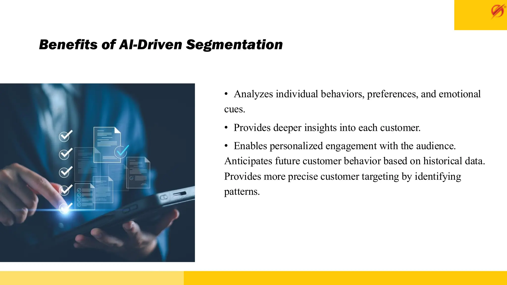 Benefits of AI-Driven Segmentation
• Analyzes individual behaviors, preferences, and emotional
cues.
• Provides deeper insights into each customer.
• Enables personalized engagement with the audience.
Anticipates future customer behavior based on historical data.
Provides more precise customer targeting by identifying
patterns.
 