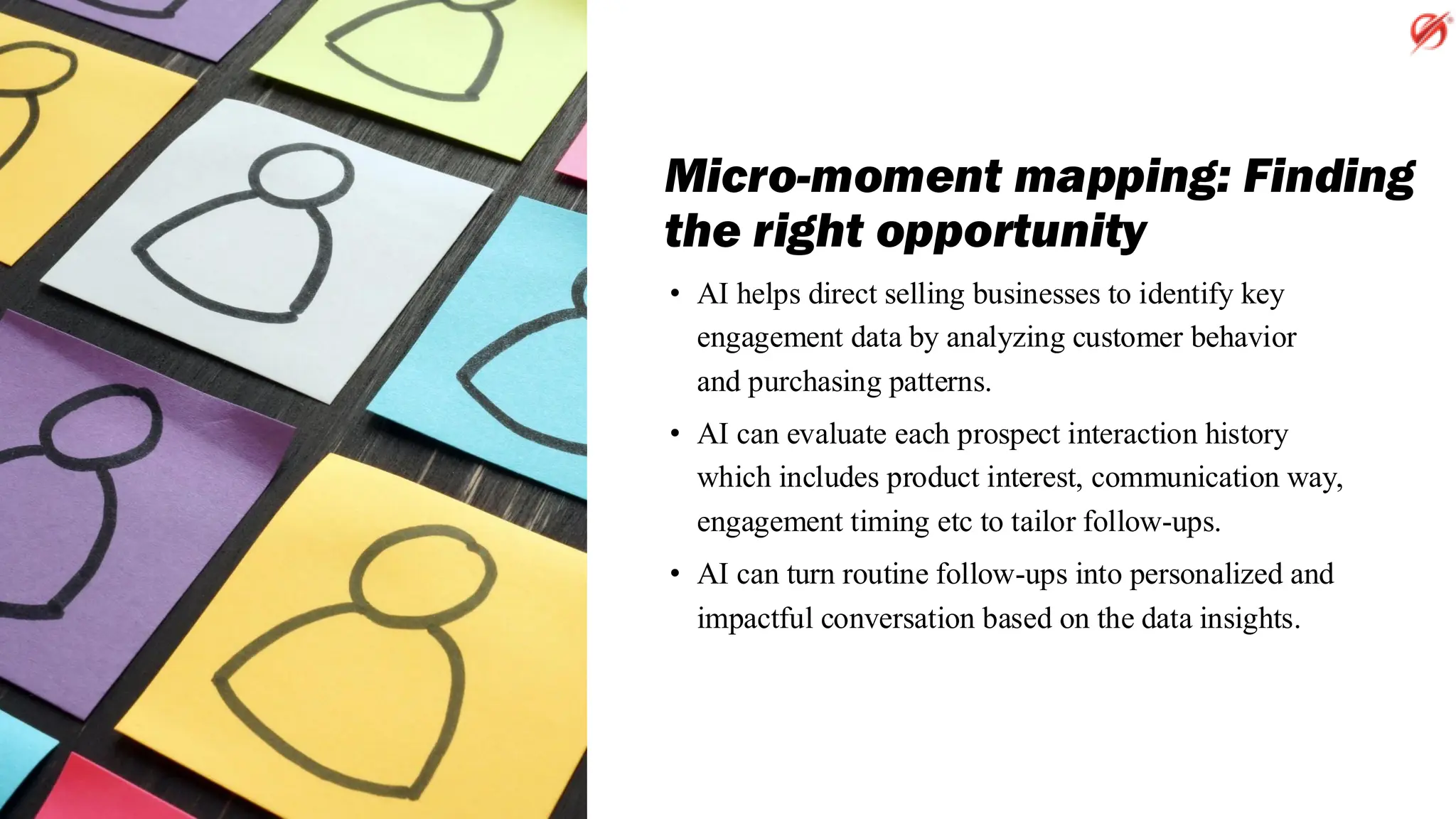 Micro-moment mapping: Finding
the right opportunity
• AI helps direct selling businesses to identify key
engagement data by analyzing customer behavior
and purchasing patterns.
• AI can evaluate each prospect interaction history
which includes product interest, communication way,
engagement timing etc to tailor follow-ups.
• AI can turn routine follow-ups into personalized and
impactful conversation based on the data insights.
 