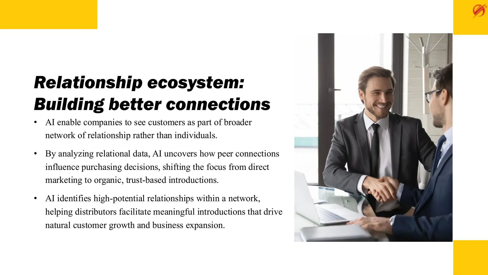Relationship ecosystem:
Building better connections
• AI enable companies to see customers as part of broader
network of relationship rather than individuals.
• By analyzing relational data, AI uncovers how peer connections
influence purchasing decisions, shifting the focus from direct
marketing to organic, trust-based introductions.
• AI identifies high-potential relationships within a network,
helping distributors facilitate meaningful introductions that drive
natural customer growth and business expansion.
 
