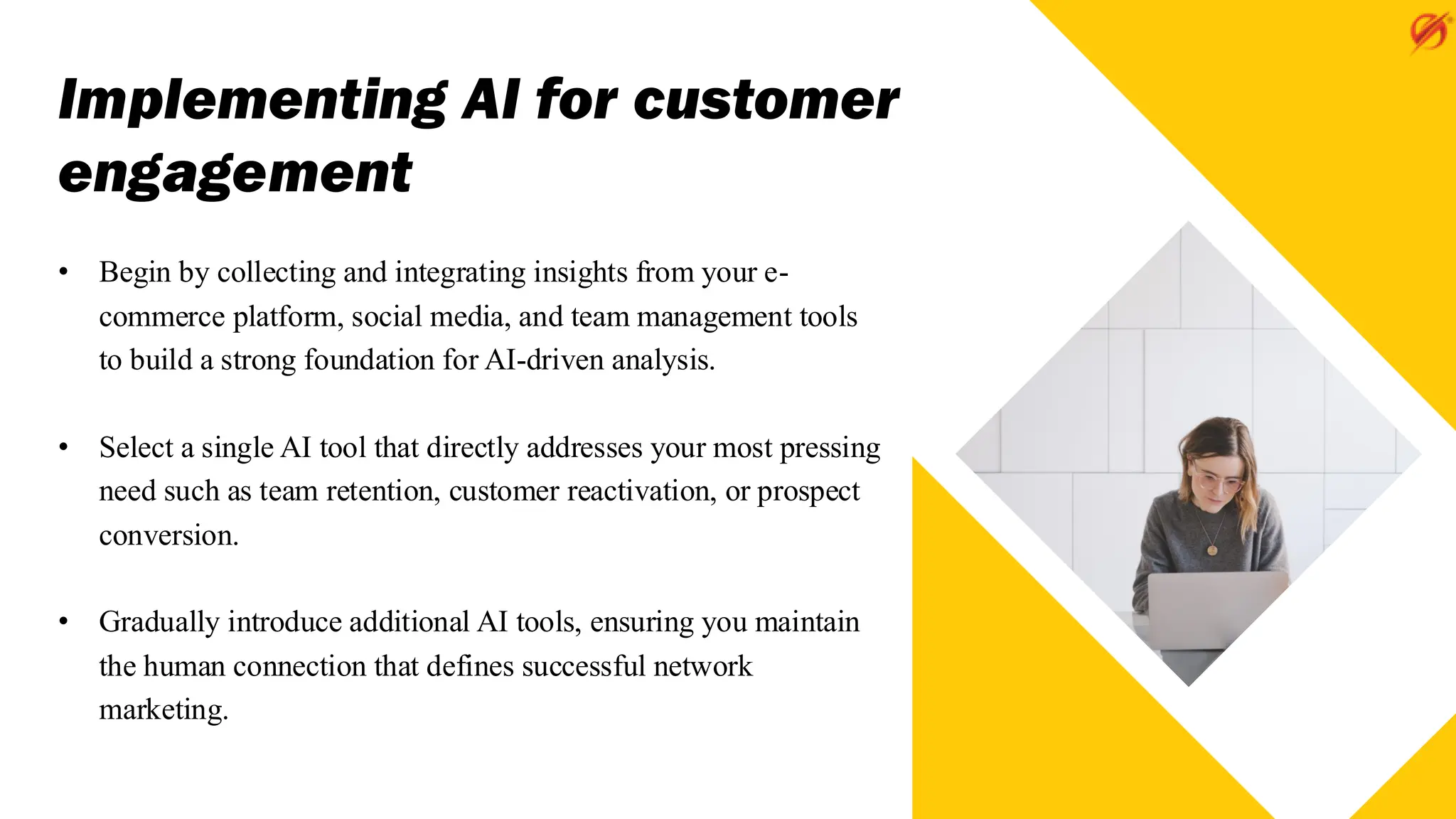 Implementing AI for customer
engagement
• Begin by collecting and integrating insights from your e-
commerce platform, social media, and team management tools
to build a strong foundation for AI-driven analysis.
• Select a single AI tool that directly addresses your most pressing
need such as team retention, customer reactivation, or prospect
conversion.
• Gradually introduce additional AI tools, ensuring you maintain
the human connection that defines successful network
marketing.
 