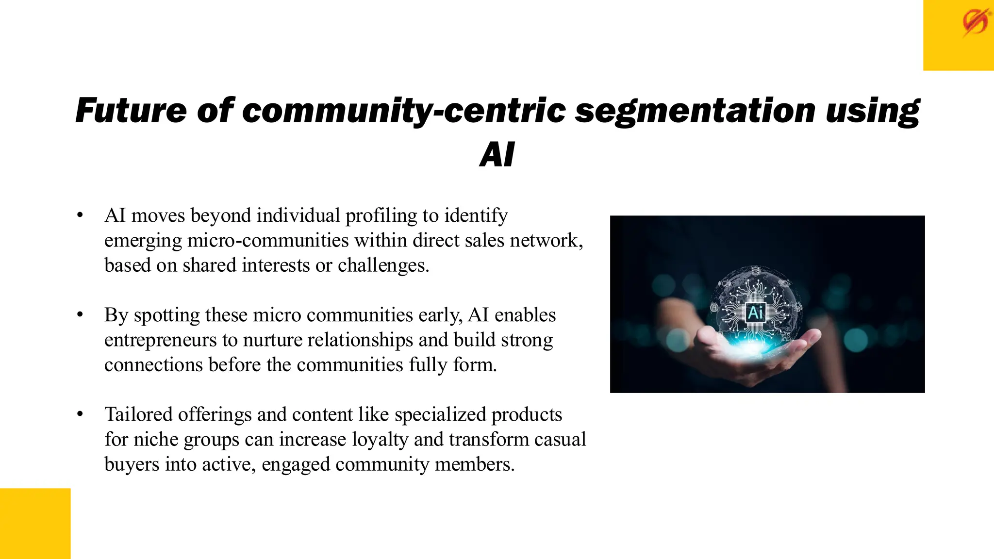 Future of community-centric segmentation using
AI
• AI moves beyond individual profiling to identify
emerging micro-communities within direct sales network,
based on shared interests or challenges.
• By spotting these micro communities early, AI enables
entrepreneurs to nurture relationships and build strong
connections before the communities fully form.
• Tailored offerings and content like specialized products
for niche groups can increase loyalty and transform casual
buyers into active, engaged community members.
 