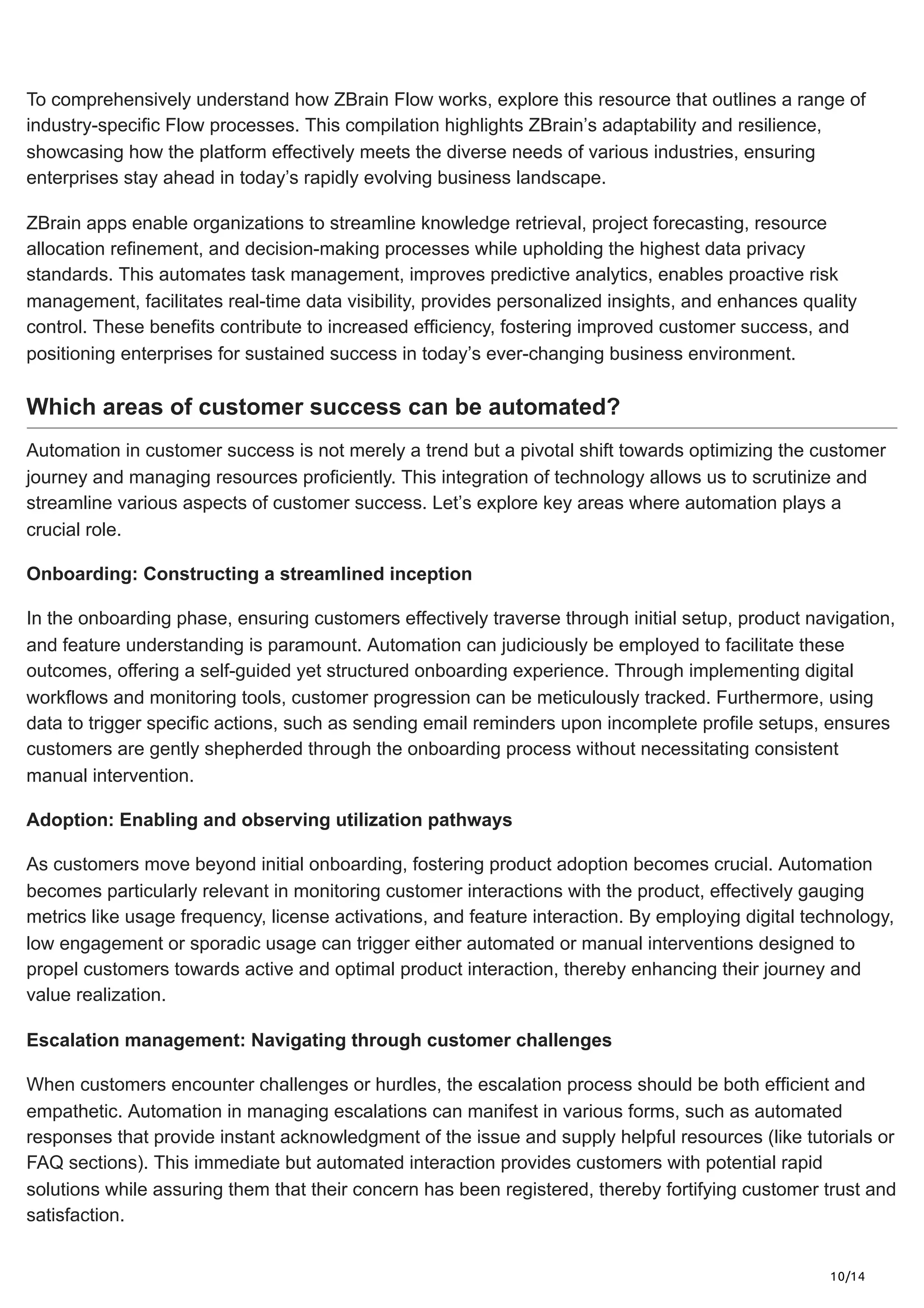 10/14
To comprehensively understand how ZBrain Flow works, explore this resource that outlines a range of
industry-specific Flow processes. This compilation highlights ZBrain’s adaptability and resilience,
showcasing how the platform effectively meets the diverse needs of various industries, ensuring
enterprises stay ahead in today’s rapidly evolving business landscape.
ZBrain apps enable organizations to streamline knowledge retrieval, project forecasting, resource
allocation refinement, and decision-making processes while upholding the highest data privacy
standards. This automates task management, improves predictive analytics, enables proactive risk
management, facilitates real-time data visibility, provides personalized insights, and enhances quality
control. These benefits contribute to increased efficiency, fostering improved customer success, and
positioning enterprises for sustained success in today’s ever-changing business environment.
Which areas of customer success can be automated?
Automation in customer success is not merely a trend but a pivotal shift towards optimizing the customer
journey and managing resources proficiently. This integration of technology allows us to scrutinize and
streamline various aspects of customer success. Let’s explore key areas where automation plays a
crucial role.
Onboarding: Constructing a streamlined inception
In the onboarding phase, ensuring customers effectively traverse through initial setup, product navigation,
and feature understanding is paramount. Automation can judiciously be employed to facilitate these
outcomes, offering a self-guided yet structured onboarding experience. Through implementing digital
workflows and monitoring tools, customer progression can be meticulously tracked. Furthermore, using
data to trigger specific actions, such as sending email reminders upon incomplete profile setups, ensures
customers are gently shepherded through the onboarding process without necessitating consistent
manual intervention.
Adoption: Enabling and observing utilization pathways
As customers move beyond initial onboarding, fostering product adoption becomes crucial. Automation
becomes particularly relevant in monitoring customer interactions with the product, effectively gauging
metrics like usage frequency, license activations, and feature interaction. By employing digital technology,
low engagement or sporadic usage can trigger either automated or manual interventions designed to
propel customers towards active and optimal product interaction, thereby enhancing their journey and
value realization.
Escalation management: Navigating through customer challenges
When customers encounter challenges or hurdles, the escalation process should be both efficient and
empathetic. Automation in managing escalations can manifest in various forms, such as automated
responses that provide instant acknowledgment of the issue and supply helpful resources (like tutorials or
FAQ sections). This immediate but automated interaction provides customers with potential rapid
solutions while assuring them that their concern has been registered, thereby fortifying customer trust and
satisfaction.
 