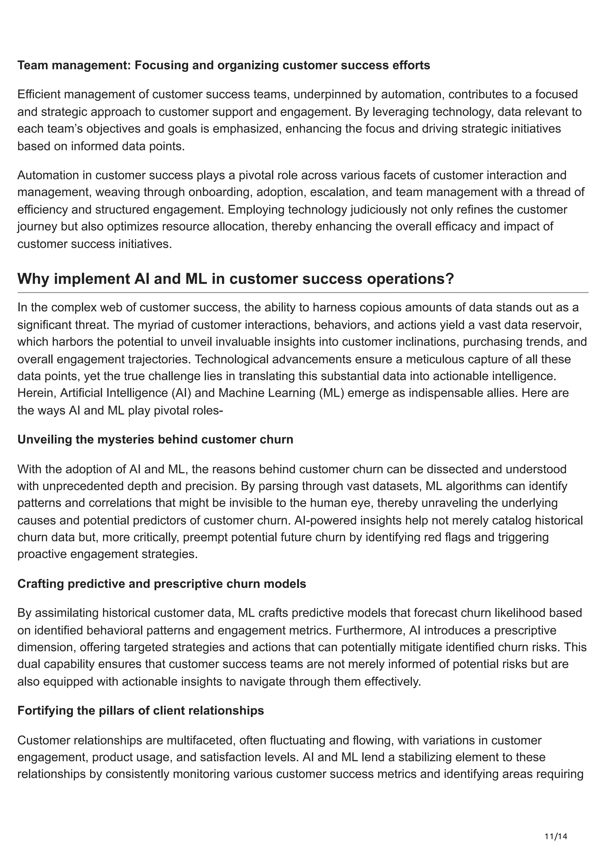 11/14
Team management: Focusing and organizing customer success efforts
Efficient management of customer success teams, underpinned by automation, contributes to a focused
and strategic approach to customer support and engagement. By leveraging technology, data relevant to
each team’s objectives and goals is emphasized, enhancing the focus and driving strategic initiatives
based on informed data points.
Automation in customer success plays a pivotal role across various facets of customer interaction and
management, weaving through onboarding, adoption, escalation, and team management with a thread of
efficiency and structured engagement. Employing technology judiciously not only refines the customer
journey but also optimizes resource allocation, thereby enhancing the overall efficacy and impact of
customer success initiatives.
Why implement AI and ML in customer success operations?
In the complex web of customer success, the ability to harness copious amounts of data stands out as a
significant threat. The myriad of customer interactions, behaviors, and actions yield a vast data reservoir,
which harbors the potential to unveil invaluable insights into customer inclinations, purchasing trends, and
overall engagement trajectories. Technological advancements ensure a meticulous capture of all these
data points, yet the true challenge lies in translating this substantial data into actionable intelligence.
Herein, Artificial Intelligence (AI) and Machine Learning (ML) emerge as indispensable allies. Here are
the ways AI and ML play pivotal roles-
Unveiling the mysteries behind customer churn
With the adoption of AI and ML, the reasons behind customer churn can be dissected and understood
with unprecedented depth and precision. By parsing through vast datasets, ML algorithms can identify
patterns and correlations that might be invisible to the human eye, thereby unraveling the underlying
causes and potential predictors of customer churn. AI-powered insights help not merely catalog historical
churn data but, more critically, preempt potential future churn by identifying red flags and triggering
proactive engagement strategies.
Crafting predictive and prescriptive churn models
By assimilating historical customer data, ML crafts predictive models that forecast churn likelihood based
on identified behavioral patterns and engagement metrics. Furthermore, AI introduces a prescriptive
dimension, offering targeted strategies and actions that can potentially mitigate identified churn risks. This
dual capability ensures that customer success teams are not merely informed of potential risks but are
also equipped with actionable insights to navigate through them effectively.
Fortifying the pillars of client relationships
Customer relationships are multifaceted, often fluctuating and flowing, with variations in customer
engagement, product usage, and satisfaction levels. AI and ML lend a stabilizing element to these
relationships by consistently monitoring various customer success metrics and identifying areas requiring
 
