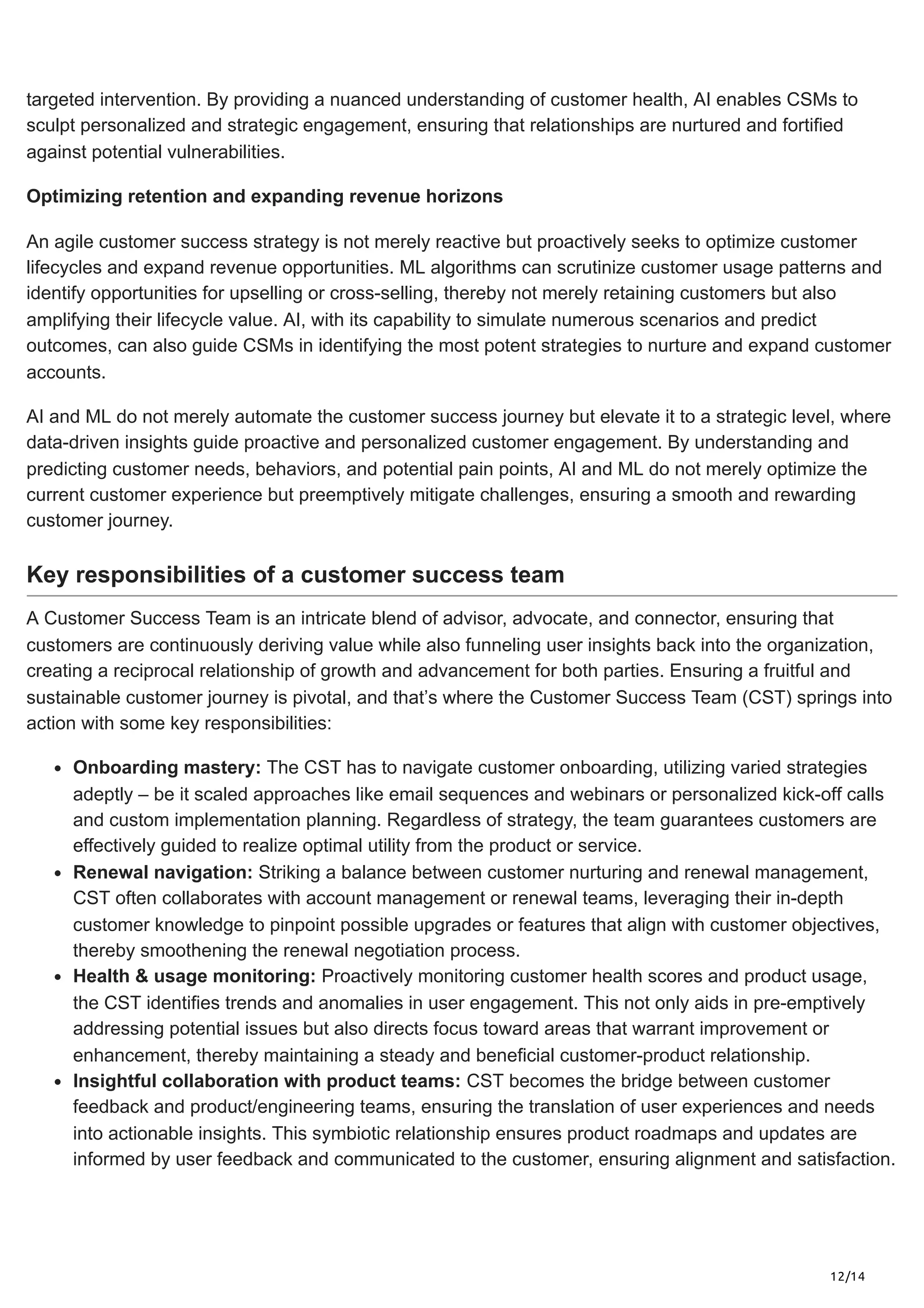 12/14
targeted intervention. By providing a nuanced understanding of customer health, AI enables CSMs to
sculpt personalized and strategic engagement, ensuring that relationships are nurtured and fortified
against potential vulnerabilities.
Optimizing retention and expanding revenue horizons
An agile customer success strategy is not merely reactive but proactively seeks to optimize customer
lifecycles and expand revenue opportunities. ML algorithms can scrutinize customer usage patterns and
identify opportunities for upselling or cross-selling, thereby not merely retaining customers but also
amplifying their lifecycle value. AI, with its capability to simulate numerous scenarios and predict
outcomes, can also guide CSMs in identifying the most potent strategies to nurture and expand customer
accounts.
AI and ML do not merely automate the customer success journey but elevate it to a strategic level, where
data-driven insights guide proactive and personalized customer engagement. By understanding and
predicting customer needs, behaviors, and potential pain points, AI and ML do not merely optimize the
current customer experience but preemptively mitigate challenges, ensuring a smooth and rewarding
customer journey.
Key responsibilities of a customer success team
A Customer Success Team is an intricate blend of advisor, advocate, and connector, ensuring that
customers are continuously deriving value while also funneling user insights back into the organization,
creating a reciprocal relationship of growth and advancement for both parties. Ensuring a fruitful and
sustainable customer journey is pivotal, and that’s where the Customer Success Team (CST) springs into
action with some key responsibilities:
Onboarding mastery: The CST has to navigate customer onboarding, utilizing varied strategies
adeptly – be it scaled approaches like email sequences and webinars or personalized kick-off calls
and custom implementation planning. Regardless of strategy, the team guarantees customers are
effectively guided to realize optimal utility from the product or service.
Renewal navigation: Striking a balance between customer nurturing and renewal management,
CST often collaborates with account management or renewal teams, leveraging their in-depth
customer knowledge to pinpoint possible upgrades or features that align with customer objectives,
thereby smoothening the renewal negotiation process.
Health & usage monitoring: Proactively monitoring customer health scores and product usage,
the CST identifies trends and anomalies in user engagement. This not only aids in pre-emptively
addressing potential issues but also directs focus toward areas that warrant improvement or
enhancement, thereby maintaining a steady and beneficial customer-product relationship.
Insightful collaboration with product teams: CST becomes the bridge between customer
feedback and product/engineering teams, ensuring the translation of user experiences and needs
into actionable insights. This symbiotic relationship ensures product roadmaps and updates are
informed by user feedback and communicated to the customer, ensuring alignment and satisfaction.
 