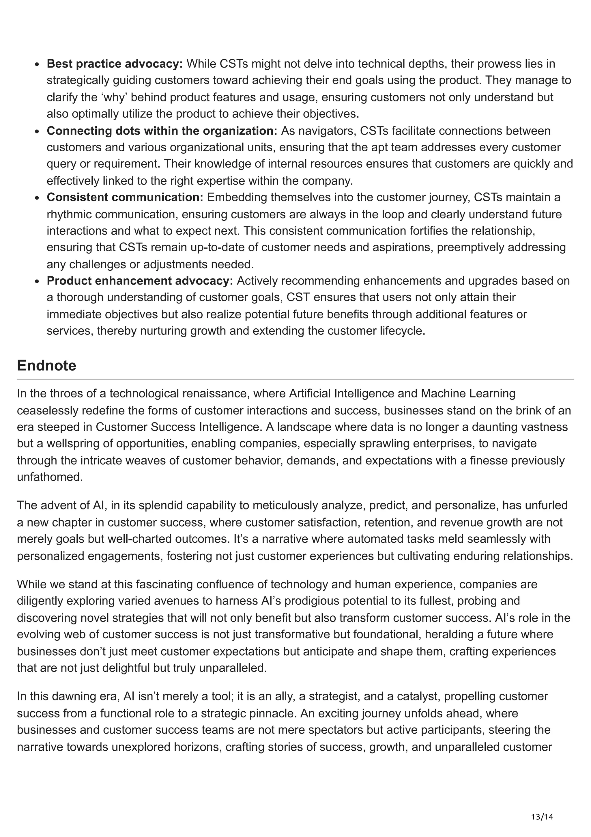 13/14
Best practice advocacy: While CSTs might not delve into technical depths, their prowess lies in
strategically guiding customers toward achieving their end goals using the product. They manage to
clarify the ‘why’ behind product features and usage, ensuring customers not only understand but
also optimally utilize the product to achieve their objectives.
Connecting dots within the organization: As navigators, CSTs facilitate connections between
customers and various organizational units, ensuring that the apt team addresses every customer
query or requirement. Their knowledge of internal resources ensures that customers are quickly and
effectively linked to the right expertise within the company.
Consistent communication: Embedding themselves into the customer journey, CSTs maintain a
rhythmic communication, ensuring customers are always in the loop and clearly understand future
interactions and what to expect next. This consistent communication fortifies the relationship,
ensuring that CSTs remain up-to-date of customer needs and aspirations, preemptively addressing
any challenges or adjustments needed.
Product enhancement advocacy: Actively recommending enhancements and upgrades based on
a thorough understanding of customer goals, CST ensures that users not only attain their
immediate objectives but also realize potential future benefits through additional features or
services, thereby nurturing growth and extending the customer lifecycle.
Endnote
In the throes of a technological renaissance, where Artificial Intelligence and Machine Learning
ceaselessly redefine the forms of customer interactions and success, businesses stand on the brink of an
era steeped in Customer Success Intelligence. A landscape where data is no longer a daunting vastness
but a wellspring of opportunities, enabling companies, especially sprawling enterprises, to navigate
through the intricate weaves of customer behavior, demands, and expectations with a finesse previously
unfathomed.
The advent of AI, in its splendid capability to meticulously analyze, predict, and personalize, has unfurled
a new chapter in customer success, where customer satisfaction, retention, and revenue growth are not
merely goals but well-charted outcomes. It’s a narrative where automated tasks meld seamlessly with
personalized engagements, fostering not just customer experiences but cultivating enduring relationships.
While we stand at this fascinating confluence of technology and human experience, companies are
diligently exploring varied avenues to harness AI’s prodigious potential to its fullest, probing and
discovering novel strategies that will not only benefit but also transform customer success. AI’s role in the
evolving web of customer success is not just transformative but foundational, heralding a future where
businesses don’t just meet customer expectations but anticipate and shape them, crafting experiences
that are not just delightful but truly unparalleled.
In this dawning era, AI isn’t merely a tool; it is an ally, a strategist, and a catalyst, propelling customer
success from a functional role to a strategic pinnacle. An exciting journey unfolds ahead, where
businesses and customer success teams are not mere spectators but active participants, steering the
narrative towards unexplored horizons, crafting stories of success, growth, and unparalleled customer
 
