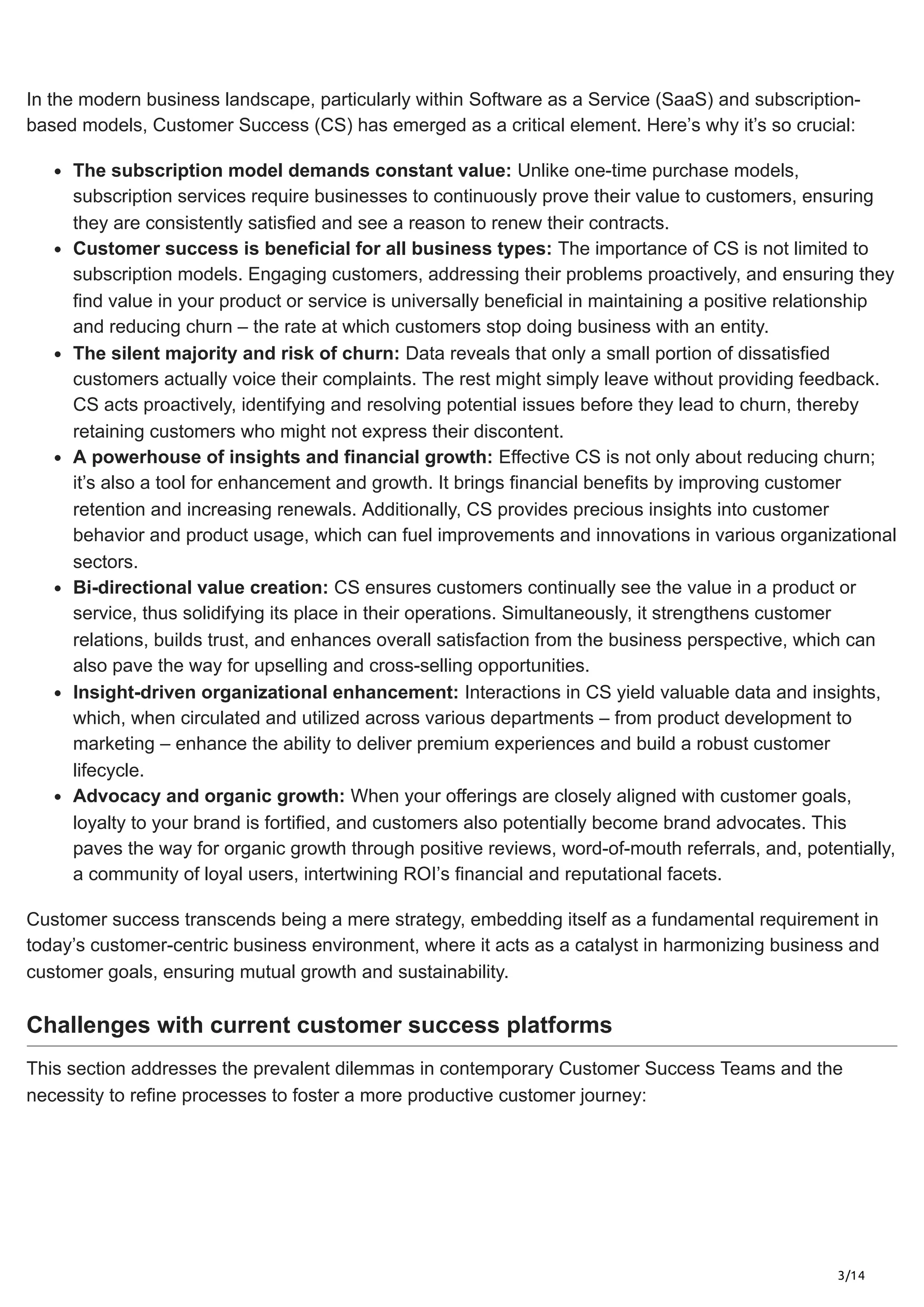 3/14
In the modern business landscape, particularly within Software as a Service (SaaS) and subscription-
based models, Customer Success (CS) has emerged as a critical element. Here’s why it’s so crucial:
The subscription model demands constant value: Unlike one-time purchase models,
subscription services require businesses to continuously prove their value to customers, ensuring
they are consistently satisfied and see a reason to renew their contracts.
Customer success is beneficial for all business types: The importance of CS is not limited to
subscription models. Engaging customers, addressing their problems proactively, and ensuring they
find value in your product or service is universally beneficial in maintaining a positive relationship
and reducing churn – the rate at which customers stop doing business with an entity.
The silent majority and risk of churn: Data reveals that only a small portion of dissatisfied
customers actually voice their complaints. The rest might simply leave without providing feedback.
CS acts proactively, identifying and resolving potential issues before they lead to churn, thereby
retaining customers who might not express their discontent.
A powerhouse of insights and financial growth: Effective CS is not only about reducing churn;
it’s also a tool for enhancement and growth. It brings financial benefits by improving customer
retention and increasing renewals. Additionally, CS provides precious insights into customer
behavior and product usage, which can fuel improvements and innovations in various organizational
sectors.
Bi-directional value creation: CS ensures customers continually see the value in a product or
service, thus solidifying its place in their operations. Simultaneously, it strengthens customer
relations, builds trust, and enhances overall satisfaction from the business perspective, which can
also pave the way for upselling and cross-selling opportunities.
Insight-driven organizational enhancement: Interactions in CS yield valuable data and insights,
which, when circulated and utilized across various departments – from product development to
marketing – enhance the ability to deliver premium experiences and build a robust customer
lifecycle.
Advocacy and organic growth: When your offerings are closely aligned with customer goals,
loyalty to your brand is fortified, and customers also potentially become brand advocates. This
paves the way for organic growth through positive reviews, word-of-mouth referrals, and, potentially,
a community of loyal users, intertwining ROI’s financial and reputational facets.
Customer success transcends being a mere strategy, embedding itself as a fundamental requirement in
today’s customer-centric business environment, where it acts as a catalyst in harmonizing business and
customer goals, ensuring mutual growth and sustainability.
Challenges with current customer success platforms
This section addresses the prevalent dilemmas in contemporary Customer Success Teams and the
necessity to refine processes to foster a more productive customer journey:
 