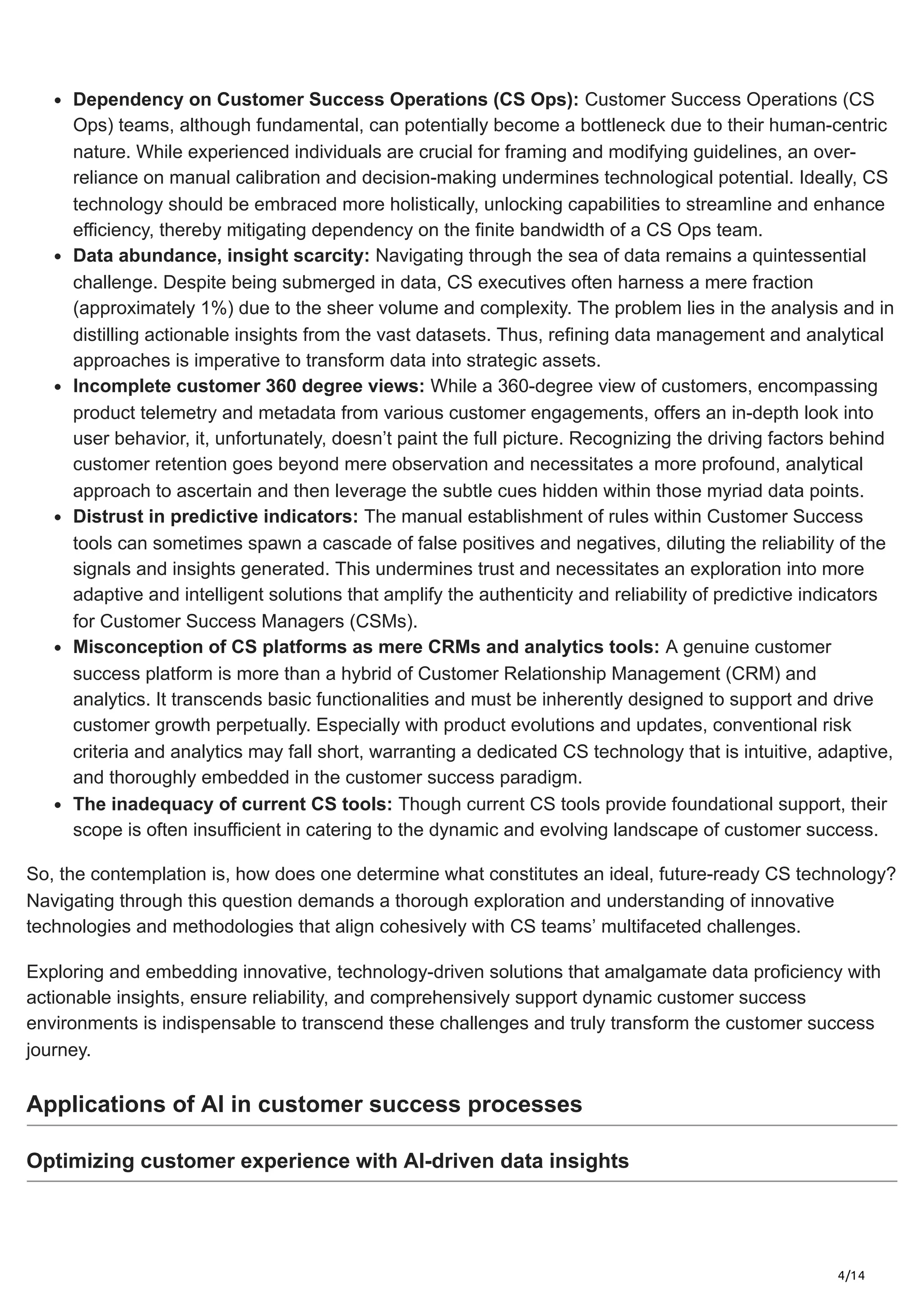 4/14
Dependency on Customer Success Operations (CS Ops): Customer Success Operations (CS
Ops) teams, although fundamental, can potentially become a bottleneck due to their human-centric
nature. While experienced individuals are crucial for framing and modifying guidelines, an over-
reliance on manual calibration and decision-making undermines technological potential. Ideally, CS
technology should be embraced more holistically, unlocking capabilities to streamline and enhance
efficiency, thereby mitigating dependency on the finite bandwidth of a CS Ops team.
Data abundance, insight scarcity: Navigating through the sea of data remains a quintessential
challenge. Despite being submerged in data, CS executives often harness a mere fraction
(approximately 1%) due to the sheer volume and complexity. The problem lies in the analysis and in
distilling actionable insights from the vast datasets. Thus, refining data management and analytical
approaches is imperative to transform data into strategic assets.
Incomplete customer 360 degree views: While a 360-degree view of customers, encompassing
product telemetry and metadata from various customer engagements, offers an in-depth look into
user behavior, it, unfortunately, doesn’t paint the full picture. Recognizing the driving factors behind
customer retention goes beyond mere observation and necessitates a more profound, analytical
approach to ascertain and then leverage the subtle cues hidden within those myriad data points.
Distrust in predictive indicators: The manual establishment of rules within Customer Success
tools can sometimes spawn a cascade of false positives and negatives, diluting the reliability of the
signals and insights generated. This undermines trust and necessitates an exploration into more
adaptive and intelligent solutions that amplify the authenticity and reliability of predictive indicators
for Customer Success Managers (CSMs).
Misconception of CS platforms as mere CRMs and analytics tools: A genuine customer
success platform is more than a hybrid of Customer Relationship Management (CRM) and
analytics. It transcends basic functionalities and must be inherently designed to support and drive
customer growth perpetually. Especially with product evolutions and updates, conventional risk
criteria and analytics may fall short, warranting a dedicated CS technology that is intuitive, adaptive,
and thoroughly embedded in the customer success paradigm.
The inadequacy of current CS tools: Though current CS tools provide foundational support, their
scope is often insufficient in catering to the dynamic and evolving landscape of customer success.
So, the contemplation is, how does one determine what constitutes an ideal, future-ready CS technology?
Navigating through this question demands a thorough exploration and understanding of innovative
technologies and methodologies that align cohesively with CS teams’ multifaceted challenges.
Exploring and embedding innovative, technology-driven solutions that amalgamate data proficiency with
actionable insights, ensure reliability, and comprehensively support dynamic customer success
environments is indispensable to transcend these challenges and truly transform the customer success
journey.
Applications of AI in customer success processes
Optimizing customer experience with AI-driven data insights
 