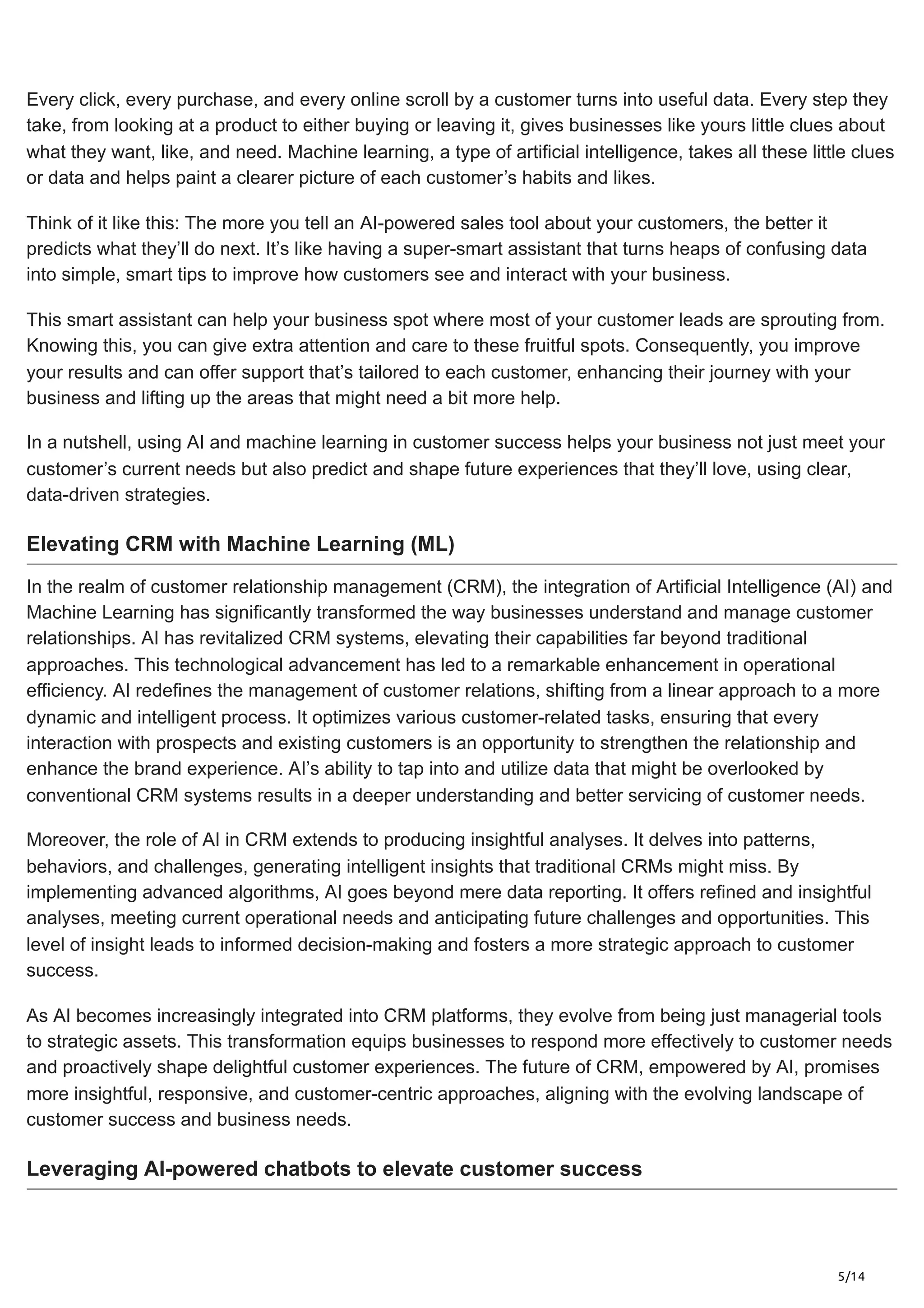 5/14
Every click, every purchase, and every online scroll by a customer turns into useful data. Every step they
take, from looking at a product to either buying or leaving it, gives businesses like yours little clues about
what they want, like, and need. Machine learning, a type of artificial intelligence, takes all these little clues
or data and helps paint a clearer picture of each customer’s habits and likes.
Think of it like this: The more you tell an AI-powered sales tool about your customers, the better it
predicts what they’ll do next. It’s like having a super-smart assistant that turns heaps of confusing data
into simple, smart tips to improve how customers see and interact with your business.
This smart assistant can help your business spot where most of your customer leads are sprouting from.
Knowing this, you can give extra attention and care to these fruitful spots. Consequently, you improve
your results and can offer support that’s tailored to each customer, enhancing their journey with your
business and lifting up the areas that might need a bit more help.
In a nutshell, using AI and machine learning in customer success helps your business not just meet your
customer’s current needs but also predict and shape future experiences that they’ll love, using clear,
data-driven strategies.
Elevating CRM with Machine Learning (ML)
In the realm of customer relationship management (CRM), the integration of Artificial Intelligence (AI) and
Machine Learning has significantly transformed the way businesses understand and manage customer
relationships. AI has revitalized CRM systems, elevating their capabilities far beyond traditional
approaches. This technological advancement has led to a remarkable enhancement in operational
efficiency. AI redefines the management of customer relations, shifting from a linear approach to a more
dynamic and intelligent process. It optimizes various customer-related tasks, ensuring that every
interaction with prospects and existing customers is an opportunity to strengthen the relationship and
enhance the brand experience. AI’s ability to tap into and utilize data that might be overlooked by
conventional CRM systems results in a deeper understanding and better servicing of customer needs.
Moreover, the role of AI in CRM extends to producing insightful analyses. It delves into patterns,
behaviors, and challenges, generating intelligent insights that traditional CRMs might miss. By
implementing advanced algorithms, AI goes beyond mere data reporting. It offers refined and insightful
analyses, meeting current operational needs and anticipating future challenges and opportunities. This
level of insight leads to informed decision-making and fosters a more strategic approach to customer
success.
As AI becomes increasingly integrated into CRM platforms, they evolve from being just managerial tools
to strategic assets. This transformation equips businesses to respond more effectively to customer needs
and proactively shape delightful customer experiences. The future of CRM, empowered by AI, promises
more insightful, responsive, and customer-centric approaches, aligning with the evolving landscape of
customer success and business needs.
Leveraging AI-powered chatbots to elevate customer success
 