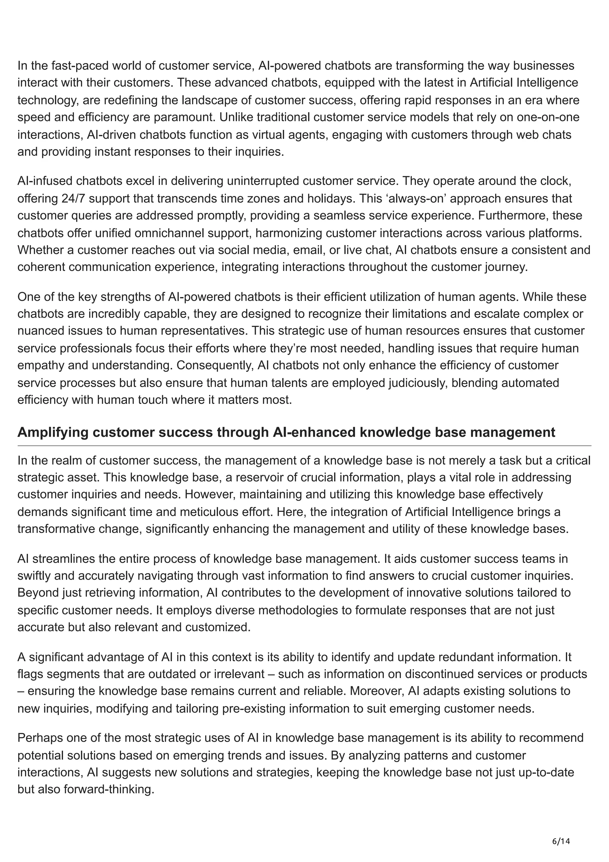 6/14
In the fast-paced world of customer service, AI-powered chatbots are transforming the way businesses
interact with their customers. These advanced chatbots, equipped with the latest in Artificial Intelligence
technology, are redefining the landscape of customer success, offering rapid responses in an era where
speed and efficiency are paramount. Unlike traditional customer service models that rely on one-on-one
interactions, AI-driven chatbots function as virtual agents, engaging with customers through web chats
and providing instant responses to their inquiries.
AI-infused chatbots excel in delivering uninterrupted customer service. They operate around the clock,
offering 24/7 support that transcends time zones and holidays. This ‘always-on’ approach ensures that
customer queries are addressed promptly, providing a seamless service experience. Furthermore, these
chatbots offer unified omnichannel support, harmonizing customer interactions across various platforms.
Whether a customer reaches out via social media, email, or live chat, AI chatbots ensure a consistent and
coherent communication experience, integrating interactions throughout the customer journey.
One of the key strengths of AI-powered chatbots is their efficient utilization of human agents. While these
chatbots are incredibly capable, they are designed to recognize their limitations and escalate complex or
nuanced issues to human representatives. This strategic use of human resources ensures that customer
service professionals focus their efforts where they’re most needed, handling issues that require human
empathy and understanding. Consequently, AI chatbots not only enhance the efficiency of customer
service processes but also ensure that human talents are employed judiciously, blending automated
efficiency with human touch where it matters most.
Amplifying customer success through AI-enhanced knowledge base management
In the realm of customer success, the management of a knowledge base is not merely a task but a critical
strategic asset. This knowledge base, a reservoir of crucial information, plays a vital role in addressing
customer inquiries and needs. However, maintaining and utilizing this knowledge base effectively
demands significant time and meticulous effort. Here, the integration of Artificial Intelligence brings a
transformative change, significantly enhancing the management and utility of these knowledge bases.
AI streamlines the entire process of knowledge base management. It aids customer success teams in
swiftly and accurately navigating through vast information to find answers to crucial customer inquiries.
Beyond just retrieving information, AI contributes to the development of innovative solutions tailored to
specific customer needs. It employs diverse methodologies to formulate responses that are not just
accurate but also relevant and customized.
A significant advantage of AI in this context is its ability to identify and update redundant information. It
flags segments that are outdated or irrelevant – such as information on discontinued services or products
– ensuring the knowledge base remains current and reliable. Moreover, AI adapts existing solutions to
new inquiries, modifying and tailoring pre-existing information to suit emerging customer needs.
Perhaps one of the most strategic uses of AI in knowledge base management is its ability to recommend
potential solutions based on emerging trends and issues. By analyzing patterns and customer
interactions, AI suggests new solutions and strategies, keeping the knowledge base not just up-to-date
but also forward-thinking.
 