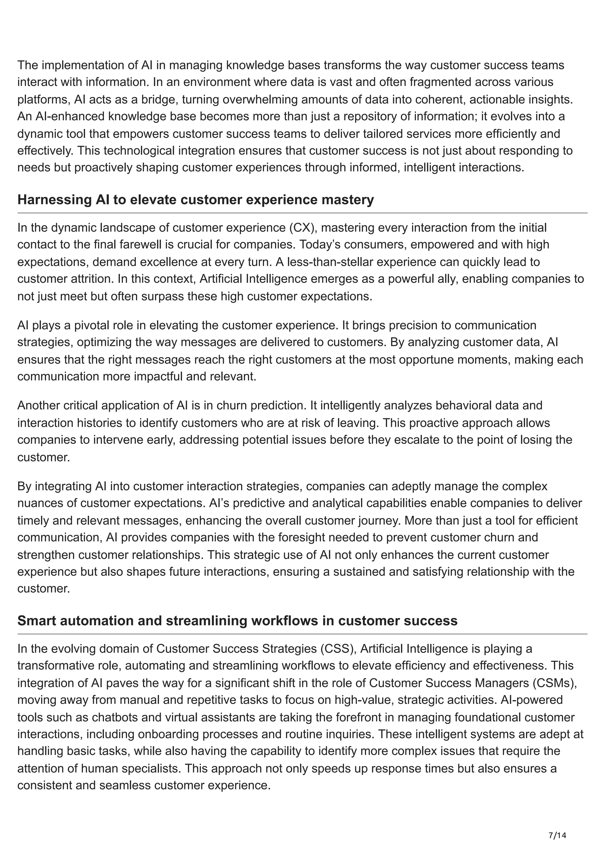 7/14
The implementation of AI in managing knowledge bases transforms the way customer success teams
interact with information. In an environment where data is vast and often fragmented across various
platforms, AI acts as a bridge, turning overwhelming amounts of data into coherent, actionable insights.
An AI-enhanced knowledge base becomes more than just a repository of information; it evolves into a
dynamic tool that empowers customer success teams to deliver tailored services more efficiently and
effectively. This technological integration ensures that customer success is not just about responding to
needs but proactively shaping customer experiences through informed, intelligent interactions.
Harnessing AI to elevate customer experience mastery
In the dynamic landscape of customer experience (CX), mastering every interaction from the initial
contact to the final farewell is crucial for companies. Today’s consumers, empowered and with high
expectations, demand excellence at every turn. A less-than-stellar experience can quickly lead to
customer attrition. In this context, Artificial Intelligence emerges as a powerful ally, enabling companies to
not just meet but often surpass these high customer expectations.
AI plays a pivotal role in elevating the customer experience. It brings precision to communication
strategies, optimizing the way messages are delivered to customers. By analyzing customer data, AI
ensures that the right messages reach the right customers at the most opportune moments, making each
communication more impactful and relevant.
Another critical application of AI is in churn prediction. It intelligently analyzes behavioral data and
interaction histories to identify customers who are at risk of leaving. This proactive approach allows
companies to intervene early, addressing potential issues before they escalate to the point of losing the
customer.
By integrating AI into customer interaction strategies, companies can adeptly manage the complex
nuances of customer expectations. AI’s predictive and analytical capabilities enable companies to deliver
timely and relevant messages, enhancing the overall customer journey. More than just a tool for efficient
communication, AI provides companies with the foresight needed to prevent customer churn and
strengthen customer relationships. This strategic use of AI not only enhances the current customer
experience but also shapes future interactions, ensuring a sustained and satisfying relationship with the
customer.
Smart automation and streamlining workflows in customer success
In the evolving domain of Customer Success Strategies (CSS), Artificial Intelligence is playing a
transformative role, automating and streamlining workflows to elevate efficiency and effectiveness. This
integration of AI paves the way for a significant shift in the role of Customer Success Managers (CSMs),
moving away from manual and repetitive tasks to focus on high-value, strategic activities. AI-powered
tools such as chatbots and virtual assistants are taking the forefront in managing foundational customer
interactions, including onboarding processes and routine inquiries. These intelligent systems are adept at
handling basic tasks, while also having the capability to identify more complex issues that require the
attention of human specialists. This approach not only speeds up response times but also ensures a
consistent and seamless customer experience.
 