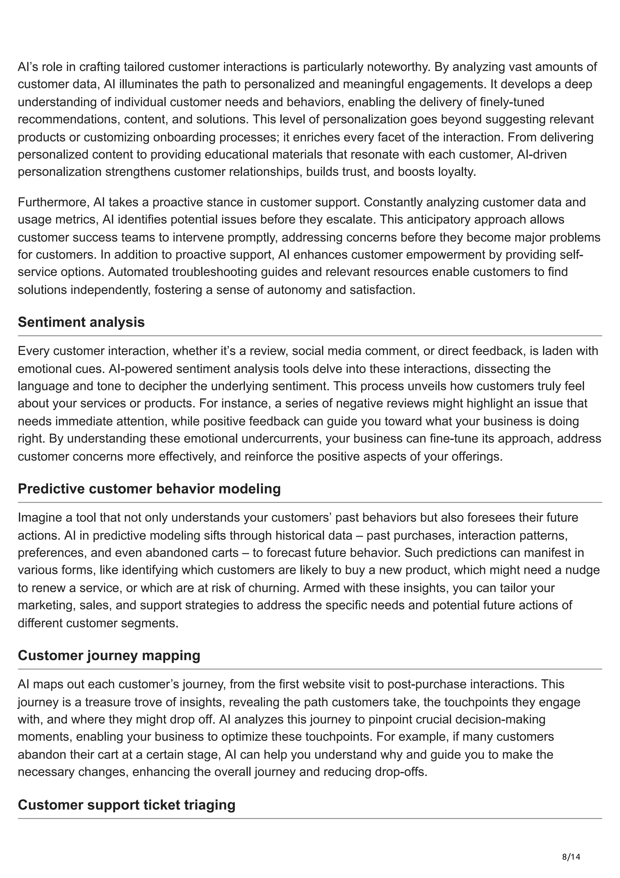 8/14
AI’s role in crafting tailored customer interactions is particularly noteworthy. By analyzing vast amounts of
customer data, AI illuminates the path to personalized and meaningful engagements. It develops a deep
understanding of individual customer needs and behaviors, enabling the delivery of finely-tuned
recommendations, content, and solutions. This level of personalization goes beyond suggesting relevant
products or customizing onboarding processes; it enriches every facet of the interaction. From delivering
personalized content to providing educational materials that resonate with each customer, AI-driven
personalization strengthens customer relationships, builds trust, and boosts loyalty.
Furthermore, AI takes a proactive stance in customer support. Constantly analyzing customer data and
usage metrics, AI identifies potential issues before they escalate. This anticipatory approach allows
customer success teams to intervene promptly, addressing concerns before they become major problems
for customers. In addition to proactive support, AI enhances customer empowerment by providing self-
service options. Automated troubleshooting guides and relevant resources enable customers to find
solutions independently, fostering a sense of autonomy and satisfaction.
Sentiment analysis
Every customer interaction, whether it’s a review, social media comment, or direct feedback, is laden with
emotional cues. AI-powered sentiment analysis tools delve into these interactions, dissecting the
language and tone to decipher the underlying sentiment. This process unveils how customers truly feel
about your services or products. For instance, a series of negative reviews might highlight an issue that
needs immediate attention, while positive feedback can guide you toward what your business is doing
right. By understanding these emotional undercurrents, your business can fine-tune its approach, address
customer concerns more effectively, and reinforce the positive aspects of your offerings.
Predictive customer behavior modeling
Imagine a tool that not only understands your customers’ past behaviors but also foresees their future
actions. AI in predictive modeling sifts through historical data – past purchases, interaction patterns,
preferences, and even abandoned carts – to forecast future behavior. Such predictions can manifest in
various forms, like identifying which customers are likely to buy a new product, which might need a nudge
to renew a service, or which are at risk of churning. Armed with these insights, you can tailor your
marketing, sales, and support strategies to address the specific needs and potential future actions of
different customer segments.
Customer journey mapping
AI maps out each customer’s journey, from the first website visit to post-purchase interactions. This
journey is a treasure trove of insights, revealing the path customers take, the touchpoints they engage
with, and where they might drop off. AI analyzes this journey to pinpoint crucial decision-making
moments, enabling your business to optimize these touchpoints. For example, if many customers
abandon their cart at a certain stage, AI can help you understand why and guide you to make the
necessary changes, enhancing the overall journey and reducing drop-offs.
Customer support ticket triaging
 