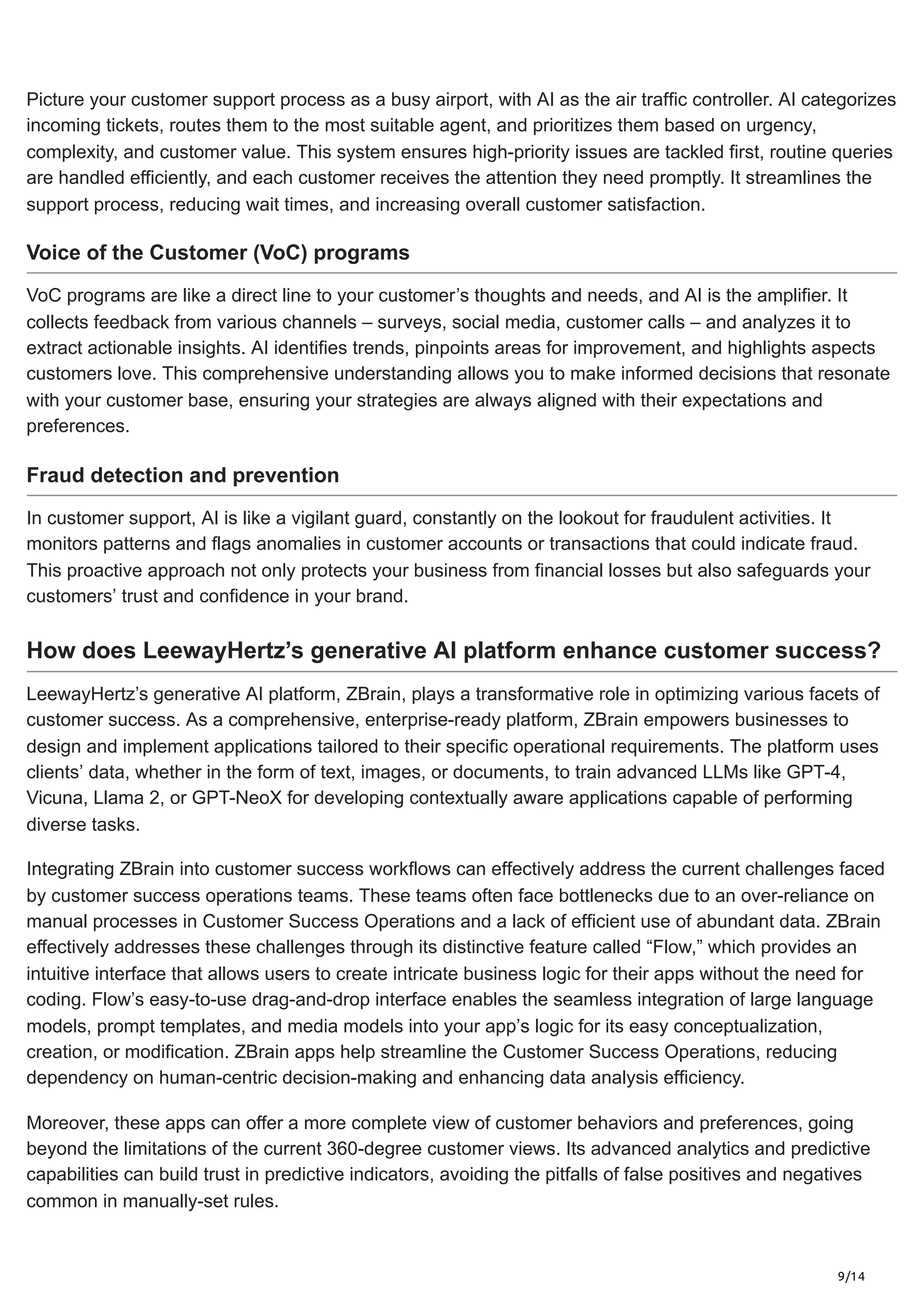 9/14
Picture your customer support process as a busy airport, with AI as the air traffic controller. AI categorizes
incoming tickets, routes them to the most suitable agent, and prioritizes them based on urgency,
complexity, and customer value. This system ensures high-priority issues are tackled first, routine queries
are handled efficiently, and each customer receives the attention they need promptly. It streamlines the
support process, reducing wait times, and increasing overall customer satisfaction.
Voice of the Customer (VoC) programs
VoC programs are like a direct line to your customer’s thoughts and needs, and AI is the amplifier. It
collects feedback from various channels – surveys, social media, customer calls – and analyzes it to
extract actionable insights. AI identifies trends, pinpoints areas for improvement, and highlights aspects
customers love. This comprehensive understanding allows you to make informed decisions that resonate
with your customer base, ensuring your strategies are always aligned with their expectations and
preferences.
Fraud detection and prevention
In customer support, AI is like a vigilant guard, constantly on the lookout for fraudulent activities. It
monitors patterns and flags anomalies in customer accounts or transactions that could indicate fraud.
This proactive approach not only protects your business from financial losses but also safeguards your
customers’ trust and confidence in your brand.
How does LeewayHertz’s generative AI platform enhance customer success?
LeewayHertz’s generative AI platform, ZBrain, plays a transformative role in optimizing various facets of
customer success. As a comprehensive, enterprise-ready platform, ZBrain empowers businesses to
design and implement applications tailored to their specific operational requirements. The platform uses
clients’ data, whether in the form of text, images, or documents, to train advanced LLMs like GPT-4,
Vicuna, Llama 2, or GPT-NeoX for developing contextually aware applications capable of performing
diverse tasks.
Integrating ZBrain into customer success workflows can effectively address the current challenges faced
by customer success operations teams. These teams often face bottlenecks due to an over-reliance on
manual processes in Customer Success Operations and a lack of efficient use of abundant data. ZBrain
effectively addresses these challenges through its distinctive feature called “Flow,” which provides an
intuitive interface that allows users to create intricate business logic for their apps without the need for
coding. Flow’s easy-to-use drag-and-drop interface enables the seamless integration of large language
models, prompt templates, and media models into your app’s logic for its easy conceptualization,
creation, or modification. ZBrain apps help streamline the Customer Success Operations, reducing
dependency on human-centric decision-making and enhancing data analysis efficiency.
Moreover, these apps can offer a more complete view of customer behaviors and preferences, going
beyond the limitations of the current 360-degree customer views. Its advanced analytics and predictive
capabilities can build trust in predictive indicators, avoiding the pitfalls of false positives and negatives
common in manually-set rules.
 