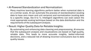 • AI-Powered Standardization and Normalization:
Many machine learning algorithms perform better when numerical data is
on a similar scale. AI can automate the process of standardization (scaling
data to have zero mean and unit variance) and normalization (scaling data
to a specific range, like 0 to 1). Intelligent algorithms can even select the
most appropriate scaling technique based on the data distribution and the
requirements of the subsequent analysis.
• Result: Higher Quality Data for Reliable Insights:
By automating and enhancing data cleaning and preprocessing, AI ensures
that the subsequent analysis and visualizations are based on high-quality,
reliable data. This leads to more accurate insights, better-informed
decisions, and a reduced risk of drawing incorrect conclusions due to data
quality issues.
 
