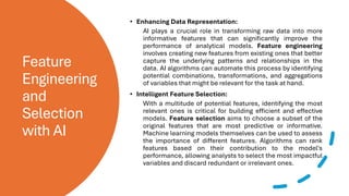 Feature
Engineering
and
Selection
with AI
• Enhancing Data Representation:
AI plays a crucial role in transforming raw data into more
informative features that can significantly improve the
performance of analytical models. Feature engineering
involves creating new features from existing ones that better
capture the underlying patterns and relationships in the
data. AI algorithms can automate this process by identifying
potential combinations, transformations, and aggregations
of variables that might be relevant for the task at hand.
• Intelligent Feature Selection:
With a multitude of potential features, identifying the most
relevant ones is critical for building efficient and effective
models. Feature selection aims to choose a subset of the
original features that are most predictive or informative.
Machine learning models themselves can be used to assess
the importance of different features. Algorithms can rank
features based on their contribution to the model's
performance, allowing analysts to select the most impactful
variables and discard redundant or irrelevant ones.
 