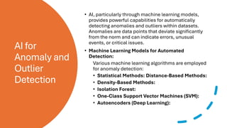 AI for
Anomaly and
Outlier
Detection
• AI, particularly through machine learning models,
provides powerful capabilities for automatically
detecting anomalies and outliers within datasets.
Anomalies are data points that deviate significantly
from the norm and can indicate errors, unusual
events, or critical issues.
• Machine Learning Models for Automated
Detection:
Various machine learning algorithms are employed
for anomaly detection:
• Statistical Methods: Distance-Based Methods:
• Density-Based Methods:
• Isolation Forest:
• One-Class Support Vector Machines (SVM):
• Autoencoders (Deep Learning):
 