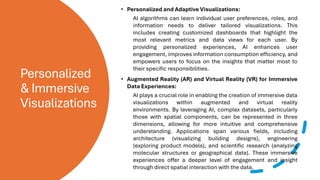 Personalized
& Immersive
Visualizations
• Personalized and Adaptive Visualizations:
AI algorithms can learn individual user preferences, roles, and
information needs to deliver tailored visualizations. This
includes creating customized dashboards that highlight the
most relevant metrics and data views for each user. By
providing personalized experiences, AI enhances user
engagement, improves information consumption efficiency, and
empowers users to focus on the insights that matter most to
their specific responsibilities.
• Augmented Reality (AR) and Virtual Reality (VR) for Immersive
Data Experiences:
AI plays a crucial role in enabling the creation of immersive data
visualizations within augmented and virtual reality
environments. By leveraging AI, complex datasets, particularly
those with spatial components, can be represented in three
dimensions, allowing for more intuitive and comprehensive
understanding. Applications span various fields, including
architecture (visualizing building designs), engineering
(exploring product models), and scientific research (analyzing
molecular structures or geographical data). These immersive
experiences offer a deeper level of engagement and insight
through direct spatial interaction with the data.
 