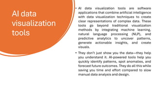 AI data
visualization
tools
• AI data visualization tools are software
applications that combine artificial intelligence
with data visualization techniques to create
clear representations of complex data. These
tools go beyond traditional visualization
methods by integrating machine learning,
natural language processing (NLP), and
predictive analytics to uncover patterns,
generate actionable insights, and create
visuals.
• They don’t just show you the data—they help
you understand it. AI-powered tools help you
quickly identify patterns, spot anomalies, and
forecast future outcomes. They do all this while
saving you time and effort compared to slow
manual data analysis and design.
 