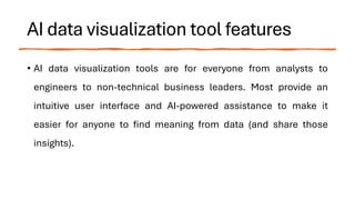 AI data visualization tool features
• AI data visualization tools are for everyone from analysts to
engineers to non-technical business leaders. Most provide an
intuitive user interface and AI-powered assistance to make it
easier for anyone to find meaning from data (and share those
insights).
 