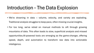 Introduction - The Data Explosion
• We're drowning in data – volume, velocity, and variety are exploding.
Traditional analysis struggles to keep pace, often missing crucial insights.
• For too long, we've relied on manual methods to sift through growing
mountains of data. This often leads to slow, superficial analysis and missed
opportunities.AI-powered tools are emerging as the game-changer, offering
speed, depth, and automation to transform raw data into actionable
intelligence.
 