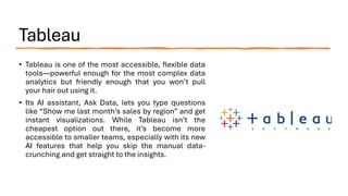 Tableau
• Tableau is one of the most accessible, flexible data
tools—powerful enough for the most complex data
analytics but friendly enough that you won’t pull
your hair out using it.
• Its AI assistant, Ask Data, lets you type questions
like “Show me last month’s sales by region” and get
instant visualizations. While Tableau isn’t the
cheapest option out there, it’s become more
accessible to smaller teams, especially with its new
AI features that help you skip the manual data-
crunching and get straight to the insights.
 