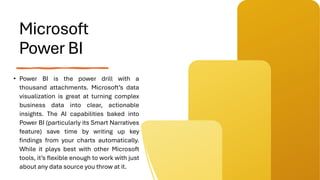 Microsoft
Power BI
• Power BI is the power drill with a
thousand attachments. Microsoft’s data
visualization is great at turning complex
business data into clear, actionable
insights. The AI capabilities baked into
Power BI (particularly its Smart Narratives
feature) save time by writing up key
findings from your charts automatically.
While it plays best with other Microsoft
tools, it’s flexible enough to work with just
about any data source you throw at it.
 