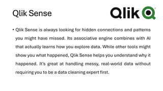 Qlik Sense
• Qlik Sense is always looking for hidden connections and patterns
you might have missed. Its associative engine combines with AI
that actually learns how you explore data. While other tools might
show you what happened, Qlik Sense helps you understand why it
happened. It’s great at handling messy, real-world data without
requiring you to be a data cleaning expert first.
 