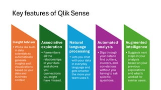 Key features of Qlik Sense
Insight Advisor
• Works like built-
in data
scientists to
automatically
generate
insights and
visualizations
based on your
data and
business
context
Associative
exploration
• Remembers
all the
relationships
in your data
and shows
you
connections
you might
have missed.
Natural
language
processing
• Lets you chat
with your data
in everyday
language and
gets smarter
the more your
team uses it.
Automated
analysis
• Digs through
your data to
find outliers,
clusters, and
correlations
without you
having to ask
specific
questions.
Augmented
intelligence
• Suggests next
steps in your
analysis
based on your
previous
explorations
and what’s
worked for
similar users.
 