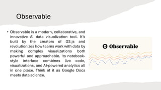 Observable
• Observable is a modern, collaborative, and
innovative AI data visualization tool. It’s
built by the creators of D3.js and
revolutionizes how teams work with data by
making complex visualizations both
powerful and approachable. Its notebook-
style interface combines live code,
visualizations, and AI-powered analytics all
in one place. Think of it as Google Docs
meets data science.
 