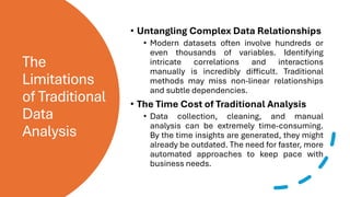 The
Limitations
of Traditional
Data
Analysis
• Untangling Complex Data Relationships
• Modern datasets often involve hundreds or
even thousands of variables. Identifying
intricate correlations and interactions
manually is incredibly difficult. Traditional
methods may miss non-linear relationships
and subtle dependencies.
• The Time Cost of Traditional Analysis
• Data collection, cleaning, and manual
analysis can be extremely time-consuming.
By the time insights are generated, they might
already be outdated. The need for faster, more
automated approaches to keep pace with
business needs.
 