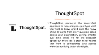ThoughtSpot
• ThoughtSpot pioneered the search-first
approach to data analysis—just type what
you want to know, and it does the heavy
lifting. It learns from every question asked
across your organization, getting smarter
over time. While it’s not the cheapest
option out there, it’s a great fit for teams
that want to democratize data access
without sacrificing depth of analysis.
 