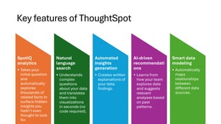 Key features of ThoughtSpot
SpotIQ
analytics
• Takes your
initial question
and
automatically
explores
thousands of
related facts to
surface hidden
insights you
hadn’t even
thought to look
for.
Natural
language
search
• Understands
complex
questions
about your data
and translates
them into
visualizations
in seconds (no
code required).
Automated
insights
generation
• Creates written
explanations of
your data
findings.
AI-driven
recommendati
ons
• Learns from
how your team
explores data
and suggests
relevant
analyses based
on past
patterns.
Smart data
modeling
• Automatically
maps
relationships
between
different data
sources.
 