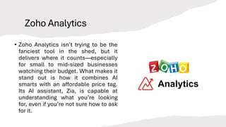 Zoho Analytics
• Zoho Analytics isn’t trying to be the
fanciest tool in the shed, but it
delivers where it counts—especially
for small to mid-sized businesses
watching their budget. What makes it
stand out is how it combines AI
smarts with an affordable price tag.
Its AI assistant, Zia, is capable at
understanding what you’re looking
for, even if you’re not sure how to ask
for it.
 