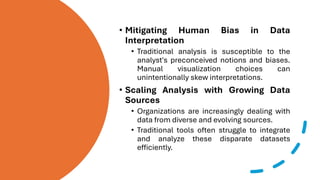 • Mitigating Human Bias in Data
Interpretation
• Traditional analysis is susceptible to the
analyst's preconceived notions and biases.
Manual visualization choices can
unintentionally skew interpretations.
• Scaling Analysis with Growing Data
Sources
• Organizations are increasingly dealing with
data from diverse and evolving sources.
• Traditional tools often struggle to integrate
and analyze these disparate datasets
efficiently.
 