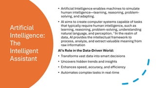 Artificial
Intelligence:
The
Intelligent
Assistant
• Artificial Intelligence enables machines to simulate
human intelligence—learning, reasoning, problem-
solving, and adapting.
• AI aims to create computer systems capable of tasks
that typically require human intelligence, such as
learning, reasoning, problem-solving, understanding
natural language, and perception. 1 In the realm of
data, AI provides the intellectual framework to
process, analyze, and extract valuable meaning from
raw information
AI’s Role in the Data-Driven World:
• Transforms vast data into smart decisions
• Uncovers hidden trends and insights
• Enhances speed, accuracy, and efficiency
• Automates complex tasks in real-time
 