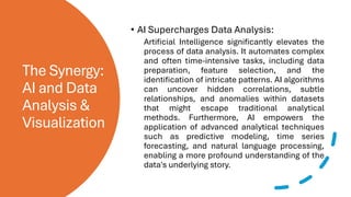 The Synergy:
AI and Data
Analysis &
Visualization
• AI Supercharges Data Analysis:
Artificial Intelligence significantly elevates the
process of data analysis. It automates complex
and often time-intensive tasks, including data
preparation, feature selection, and the
identification of intricate patterns. AI algorithms
can uncover hidden correlations, subtle
relationships, and anomalies within datasets
that might escape traditional analytical
methods. Furthermore, AI empowers the
application of advanced analytical techniques
such as predictive modeling, time series
forecasting, and natural language processing,
enabling a more profound understanding of the
data's underlying story.
 
