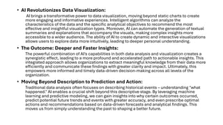 • AI Revolutionizes Data Visualization:
AI brings a transformative power to data visualization, moving beyond static charts to create
more engaging and informative experiences. Intelligent algorithms can analyze the
characteristics of the data and the specific analytical objectives to recommend the most
effective and insightful visualization types. Moreover, AI can automate the generation of textual
summaries and explanations that accompany the visuals, making complex insights more
accessible to a wider audience. The ability of AI to create dynamic and interactive visualizations
allows users to explore data more intuitively, leading to deeper personal understanding.
• The Outcome: Deeper and Faster Insights:
The powerful combination of AI's capabilities in both data analysis and visualization creates a
synergistic effect, leading to a more profound and accelerated path to actionable insights. This
integrated approach allows organizations to extract meaningful knowledge from their data more
efficiently and communicate these findings with greater clarity and impact. Ultimately, this
empowers more informed and timely data-driven decision-making across all levels of the
organization.
• Moving Beyond Description to Prediction and Action:
Traditional data analysis often focuses on describing historical events – understanding "what
happened." AI enables a crucial shift beyond this descriptive stage. By leveraging machine
learning and predictive modeling, we can gain insights into why certain outcomes occurred,
predict potential future trends and events with greater accuracy, and even prescribe optimal
actions and recommendations based on data-driven forecasts and analytical findings. This
moves us from simply understanding the past to shaping a better future.
 