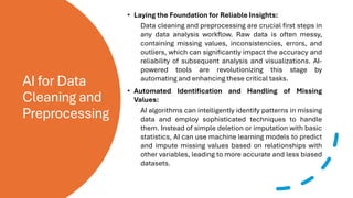 AI for Data
Cleaning and
Preprocessing
• Laying the Foundation for Reliable Insights:
Data cleaning and preprocessing are crucial first steps in
any data analysis workflow. Raw data is often messy,
containing missing values, inconsistencies, errors, and
outliers, which can significantly impact the accuracy and
reliability of subsequent analysis and visualizations. AI-
powered tools are revolutionizing this stage by
automating and enhancing these critical tasks.
• Automated Identification and Handling of Missing
Values:
AI algorithms can intelligently identify patterns in missing
data and employ sophisticated techniques to handle
them. Instead of simple deletion or imputation with basic
statistics, AI can use machine learning models to predict
and impute missing values based on relationships with
other variables, leading to more accurate and less biased
datasets.
 