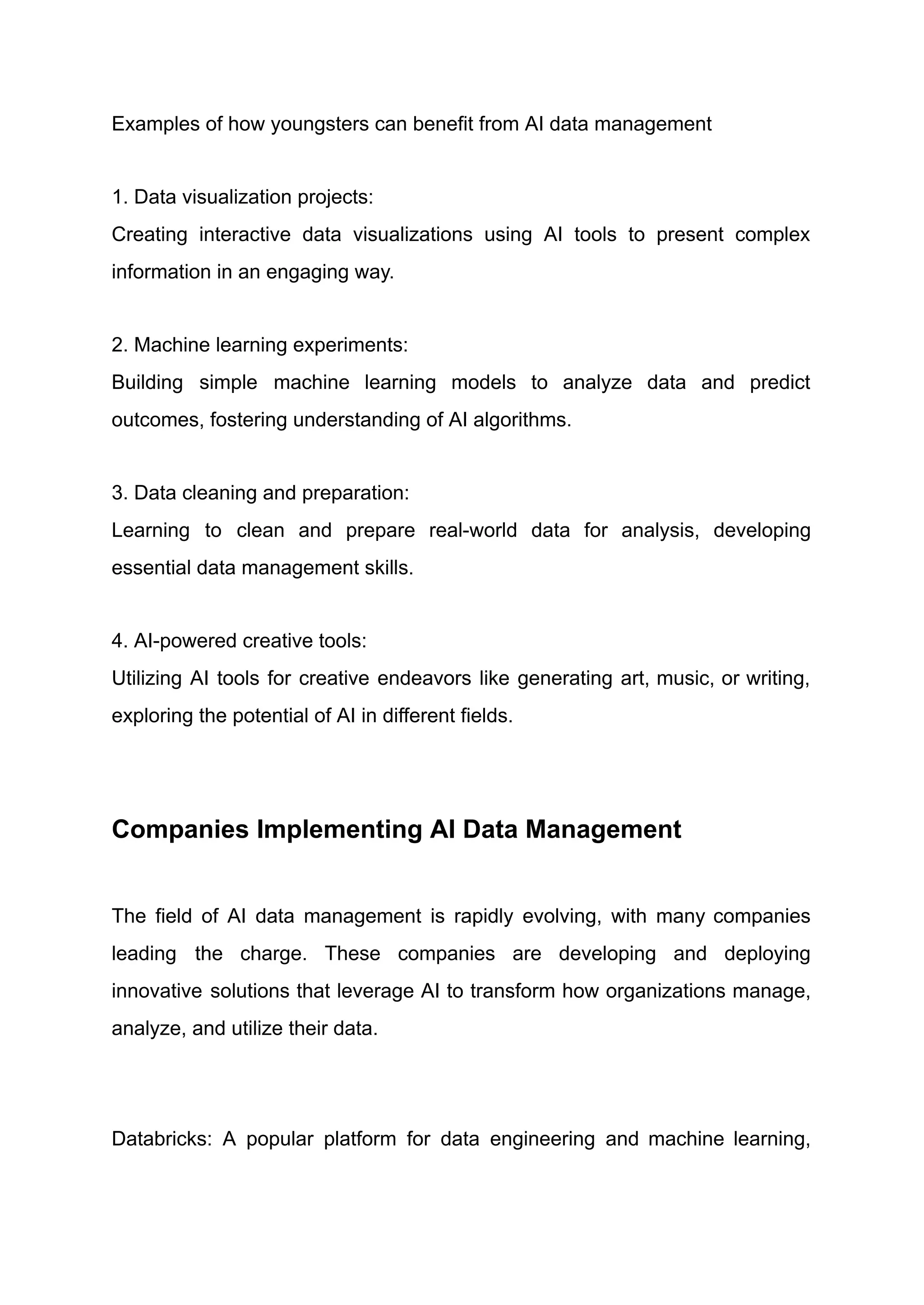 Examples of how youngsters can benefit from AI data management
1. Data visualization projects:​
Creating interactive data visualizations using AI tools to present complex
information in an engaging way.
2. Machine learning experiments:​
Building simple machine learning models to analyze data and predict
outcomes, fostering understanding of AI algorithms.
3. Data cleaning and preparation:​
Learning to clean and prepare real-world data for analysis, developing
essential data management skills.
4. AI-powered creative tools:​
Utilizing AI tools for creative endeavors like generating art, music, or writing,
exploring the potential of AI in different fields. ​
Companies Implementing AI Data Management
The field of AI data management is rapidly evolving, with many companies
leading the charge. These companies are developing and deploying
innovative solutions that leverage AI to transform how organizations manage,
analyze, and utilize their data.
​
Databricks: A popular platform for data engineering and machine learning,
 