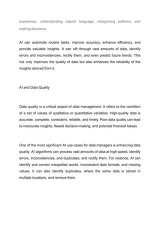 experience, understanding natural language, recognizing patterns, and
making decisions.
AI can automate routine tasks, improve accuracy, enhance efficiency, and
provide valuable insights. It can sift through vast amounts of data, identify
errors and inconsistencies, rectify them, and even predict future trends. This
not only improves the quality of data but also enhances the reliability of the
insights derived from it.
​
AI and Data Quality
​
Data quality is a critical aspect of data management. It refers to the condition
of a set of values of qualitative or quantitative variables. High-quality data is
accurate, complete, consistent, reliable, and timely. Poor data quality can lead
to inaccurate insights, flawed decision-making, and potential financial losses.
​
One of the most significant AI use cases for data managers is enhancing data
quality. AI algorithms can process vast amounts of data at high speed, identify
errors, inconsistencies, and duplicates, and rectify them. For instance, AI can
identify and correct misspelled words, inconsistent data formats, and missing
values. It can also identify duplicates, where the same data is stored in
multiple locations, and remove them.
 