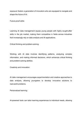 exposure fosters a generation of innovators who are equipped to navigate and
shape the future of AI.
Future-proof skills:
​
Learning AI data management equips young people with highly sought-after
skills in the job market, making them competitive in fields across industries
that increasingly rely on data analysis and AI applications.
Critical thinking and problem-solving:
​
Working with AI data involves identifying patterns, analyzing complex
information, and making informed decisions, which enhances critical thinking
and problem-solving abilities.
Creativity and innovation:
​
AI data management encourages experimentation and creative approaches to
data analysis, allowing youngsters to develop innovative solutions to
real-world problems.
Personalized learning:
​
AI-powered tools can tailor learning experiences to individual needs, allowing
 