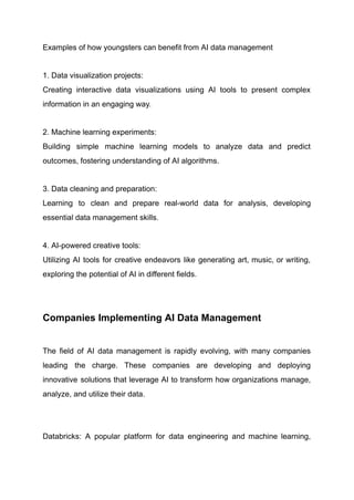 Examples of how youngsters can benefit from AI data management
1. Data visualization projects:​
Creating interactive data visualizations using AI tools to present complex
information in an engaging way.
2. Machine learning experiments:​
Building simple machine learning models to analyze data and predict
outcomes, fostering understanding of AI algorithms.
3. Data cleaning and preparation:​
Learning to clean and prepare real-world data for analysis, developing
essential data management skills.
4. AI-powered creative tools:​
Utilizing AI tools for creative endeavors like generating art, music, or writing,
exploring the potential of AI in different fields. ​
Companies Implementing AI Data Management
The field of AI data management is rapidly evolving, with many companies
leading the charge. These companies are developing and deploying
innovative solutions that leverage AI to transform how organizations manage,
analyze, and utilize their data.
​
Databricks: A popular platform for data engineering and machine learning,
 