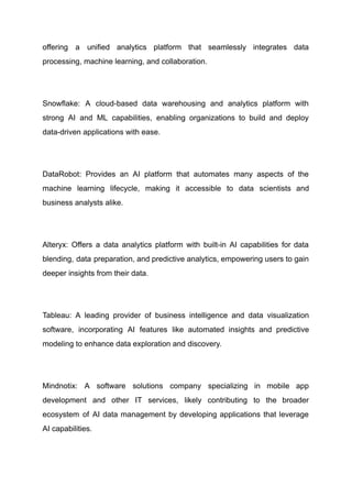 offering a unified analytics platform that seamlessly integrates data
processing, machine learning, and collaboration.
​
Snowflake: A cloud-based data warehousing and analytics platform with
strong AI and ML capabilities, enabling organizations to build and deploy
data-driven applications with ease.
​
DataRobot: Provides an AI platform that automates many aspects of the
machine learning lifecycle, making it accessible to data scientists and
business analysts alike.
​
Alteryx: Offers a data analytics platform with built-in AI capabilities for data
blending, data preparation, and predictive analytics, empowering users to gain
deeper insights from their data.
​
Tableau: A leading provider of business intelligence and data visualization
software, incorporating AI features like automated insights and predictive
modeling to enhance data exploration and discovery.
​
Mindnotix: A software solutions company specializing in mobile app
development and other IT services, likely contributing to the broader
ecosystem of AI data management by developing applications that leverage
AI capabilities.
 