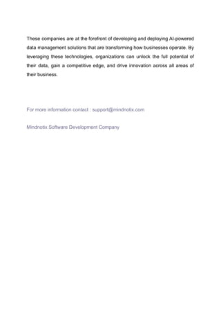 ​
These companies are at the forefront of developing and deploying AI-powered
data management solutions that are transforming how businesses operate. By
leveraging these technologies, organizations can unlock the full potential of
their data, gain a competitive edge, and drive innovation across all areas of
their business.
For more information contact : support@mindnotix.com
Mindnotix Software Development Company​
​
​
​
​
​
 