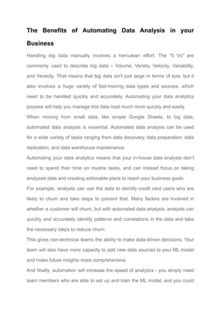 The Benefits of Automating Data Analysis in your
Business​
Handling big data manually involves a herculean effort. The "5 Vs" are
commonly used to describe big data – Volume, Variety, Velocity, Variability,
and Veracity. That means that big data isn't just large in terms of size, but it
also involves a huge variety of fast-moving data types and sources, which
need to be handled quickly and accurately. Automating your data analytics
process will help you manage this data load much more quickly and easily.​
When moving from small data, like simple Google Sheets, to big data,
automated data analysis is essential. Automated data analysis can be used
for a wide variety of tasks ranging from data discovery, data preparation, data
replication, and data warehouse maintenance.​
Automating your data analytics means that your in-house data analysts don’t
need to spend their time on routine tasks, and can instead focus on taking
analyzed data and creating actionable plans to reach your business goals.​
For example, analysts can use the data to identify credit card users who are
likely to churn and take steps to prevent that. Many factors are involved in
whether a customer will churn, but with automated data analysis, analysts can
quickly and accurately identify patterns and correlations in the data and take
the necessary steps to reduce churn.​
This gives non-technical teams the ability to make data-driven decisions. Your
team will also have more capacity to add new data sources to your ML model
and make future insights more comprehensive. ​
And finally, automation will increase the speed of analytics - you simply need
team members who are able to set up and train the ML model, and you could
 