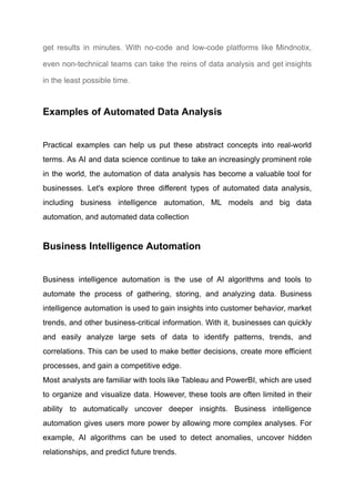 get results in minutes. With no-code and low-code platforms like Mindnotix,
even non-technical teams can take the reins of data analysis and get insights
in the least possible time.
Examples of Automated Data Analysis
Practical examples can help us put these abstract concepts into real-world
terms. As AI and data science continue to take an increasingly prominent role
in the world, the automation of data analysis has become a valuable tool for
businesses. Let's explore three different types of automated data analysis,
including business intelligence automation, ML models and big data
automation, and automated data collection
Business Intelligence Automation
Business intelligence automation is the use of AI algorithms and tools to
automate the process of gathering, storing, and analyzing data. Business
intelligence automation is used to gain insights into customer behavior, market
trends, and other business-critical information. With it, businesses can quickly
and easily analyze large sets of data to identify patterns, trends, and
correlations. This can be used to make better decisions, create more efficient
processes, and gain a competitive edge. ​
Most analysts are familiar with tools like Tableau and PowerBI, which are used
to organize and visualize data. However, these tools are often limited in their
ability to automatically uncover deeper insights. Business intelligence
automation gives users more power by allowing more complex analyses. For
example, AI algorithms can be used to detect anomalies, uncover hidden
relationships, and predict future trends.​
 