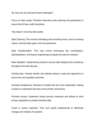 So, how can we overcome these challenges?
Focus on data quality: Prioritize meticulous data cleaning and preparation to
ensure the AI has a solid foundation.
Key steps in ensuring data quality
Data Cleaning: This involves identifying and correcting errors, such as missing
values, incorrect data types, and inconsistencies.
Data Transformation: This may involve techniques like normalization,
standardization, and feature engineering to prepare the data for analysis.
Data Validation: Implementing checks to ensure data integrity and consistency
throughout the data lifecycle.
Combat bias: Actively identify and address biases in data and algorithms to
ensure fair and equitable outcomes.
Increase transparency: Develop AI models that are more explainable, making
it easier to understand how they arrive at their conclusions.
Prioritize privacy: Implement strong security measures and adhere to strict
privacy regulations to protect sensitive data.
Invest in human expertise: Train and upskill professionals to effectively
manage and maintain AI systems.
 