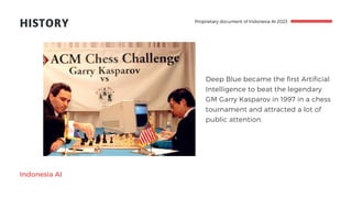 HISTORY
Indonesia AI
Deep Blue became the first Artificial
Intelligence to beat the legendary
GM Garry Kasparov in 1997 in a chess
tournament and attracted a lot of
public attention.
Proprietary document of Indonesia AI 2023
 
