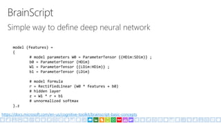 model (features) =
{
# model parameters W0 = ParameterTensor {(HDim:SDim)} ;
b0 = ParameterTensor {HDim}
W1 = ParameterTensor {(LDim:HDim)} ;
b1 = ParameterTensor {LDim}
# model formula
r = RectifiedLinear (W0 * features + b0)
# hidden layer
z = W1 * r + b1
# unnormalized softmax
}.z
https://docs.microsoft.com/en-us/cognitive-toolkit/brainscript-basic-concepts
 