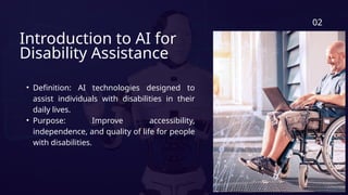 Introduction to AI for
Disability Assistance
• Definition: AI technologies designed to
assist individuals with disabilities in their
daily lives.
• Purpose: Improve accessibility,
independence, and quality of life for people
with disabilities.
02
 