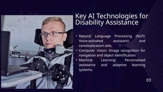 Key AI Technologies for
Disability Assistance
• Natural Language Processing (NLP):
Voice-activated assistants and
communication aids.
• Computer Vision: Image recognition for
navigation and object identification.
• Machine Learning: Personalized
assistance and adaptive learning
systems.
03
 